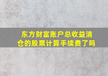 东方财富账户总收益清仓的股票计算手续费了吗