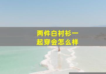 两件白衬衫一起穿会怎么样