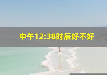 中午12:38时辰好不好