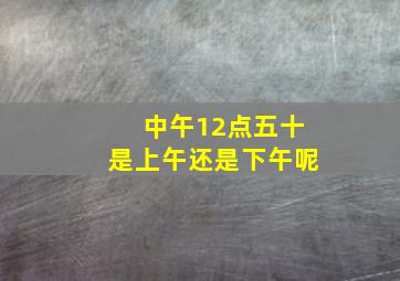 中午12点五十是上午还是下午呢