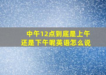 中午12点到底是上午还是下午呢英语怎么说