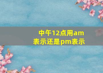 中午12点用am表示还是pm表示