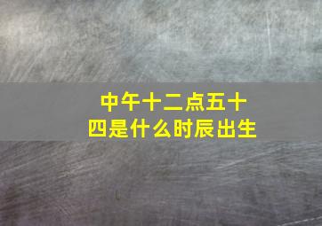 中午十二点五十四是什么时辰出生