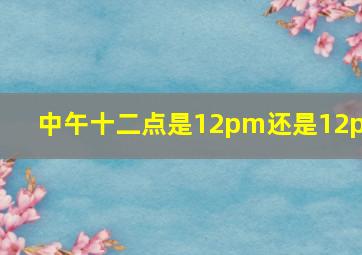 中午十二点是12pm还是12pm