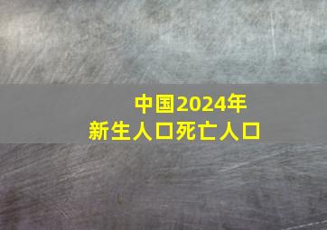 中国2024年新生人口死亡人口