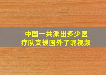 中国一共派出多少医疗队支援国外了呢视频