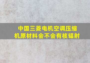 中国三菱电机空调压缩机原材料会不会有核辐射