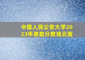 中国人民公安大学2023年录取分数线云南