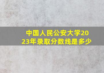 中国人民公安大学2023年录取分数线是多少