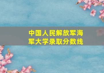 中国人民解放军海军大学录取分数线