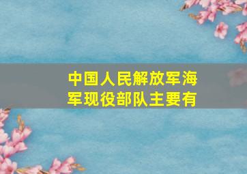 中国人民解放军海军现役部队主要有