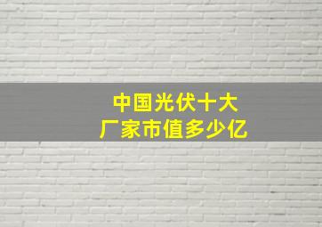 中国光伏十大厂家市值多少亿