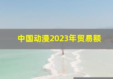 中国动漫2023年贸易额