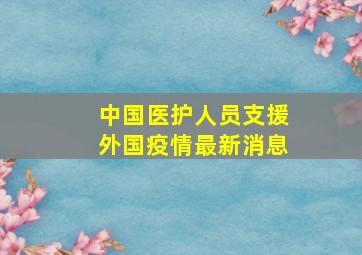 中国医护人员支援外国疫情最新消息