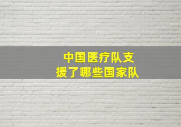 中国医疗队支援了哪些国家队