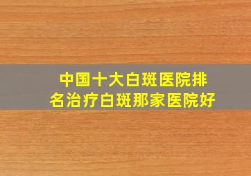 中国十大白斑医院排名治疗白斑那家医院好