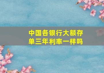 中国各银行大额存单三年利率一样吗