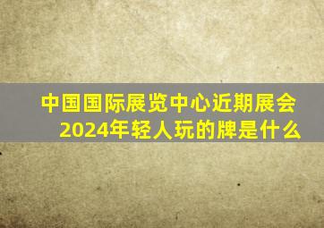 中国国际展览中心近期展会2024年轻人玩的牌是什么