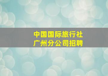 中国国际旅行社广州分公司招聘