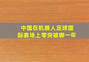 中国在机器人足球国际赛场上零突破哪一年