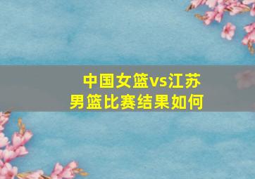 中国女篮vs江苏男篮比赛结果如何