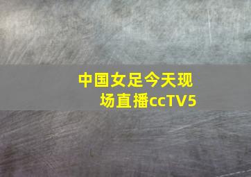 中国女足今天现场直播ccTV5