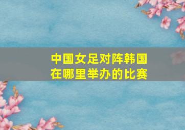 中国女足对阵韩国在哪里举办的比赛