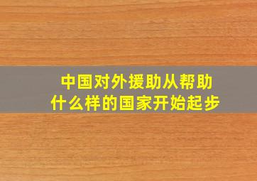 中国对外援助从帮助什么样的国家开始起步