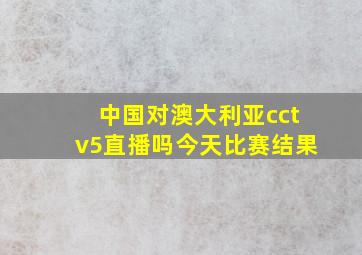 中国对澳大利亚cctv5直播吗今天比赛结果