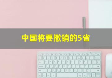 中国将要撤销的5省