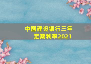 中国建设银行三年定期利率2021