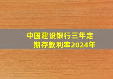 中国建设银行三年定期存款利率2024年