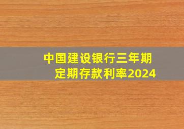 中国建设银行三年期定期存款利率2024