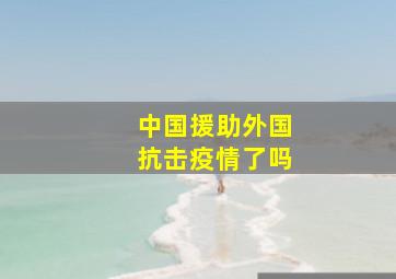 中国援助外国抗击疫情了吗