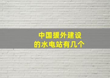 中国援外建设的水电站有几个