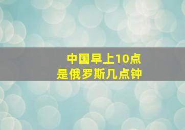 中国早上10点是俄罗斯几点钟