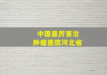 中国最厉害治肿瘤医院河北省