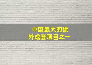 中国最大的援外成套项目之一