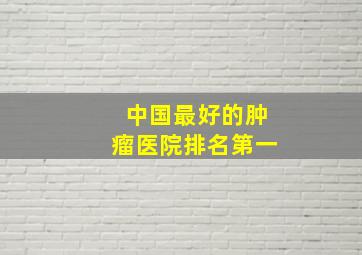 中国最好的肿瘤医院排名第一