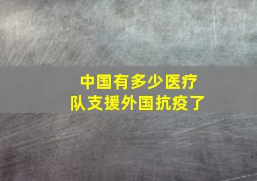 中国有多少医疗队支援外国抗疫了