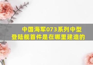 中国海军073系列中型登陆舰首件是在哪里建造的