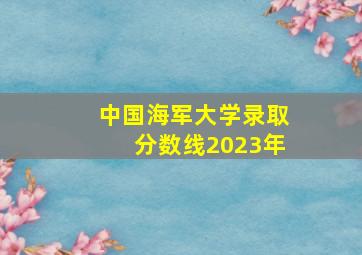 中国海军大学录取分数线2023年