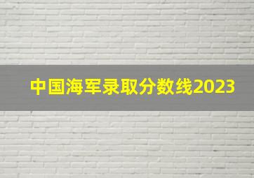 中国海军录取分数线2023