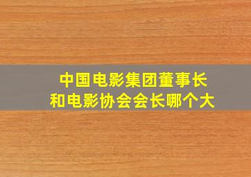 中国电影集团董事长和电影协会会长哪个大