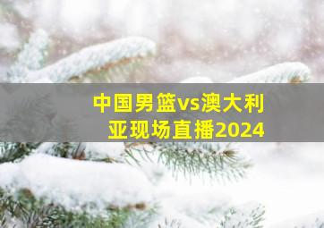 中国男篮vs澳大利亚现场直播2024