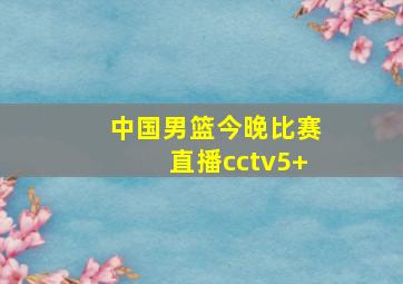 中国男篮今晚比赛直播cctv5+