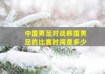 中国男足对战韩国男足的比赛时间是多少