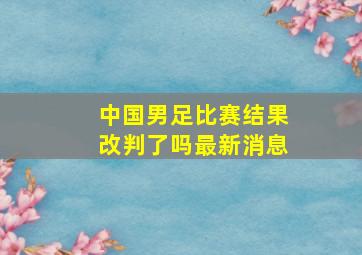 中国男足比赛结果改判了吗最新消息