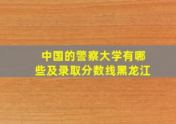 中国的警察大学有哪些及录取分数线黑龙江