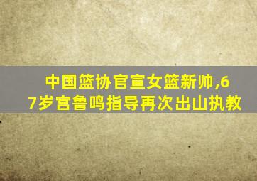 中国篮协官宣女篮新帅,67岁宫鲁鸣指导再次出山执教